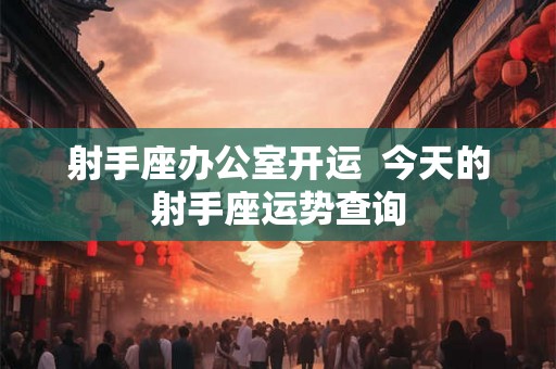 射手座办公室开运 今天的射手座运势查询 射手座办公室开运 今天的射手座运势查询