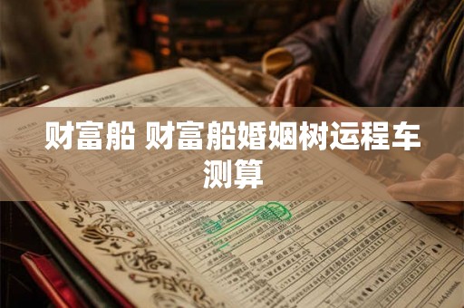 财富船 财富船婚姻树运程车测算 财富船 财富船婚姻树运程车测算