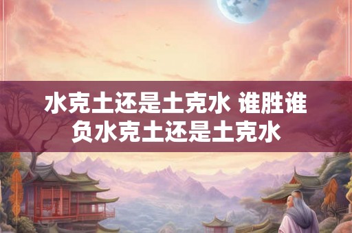 水克土还是土克水 谁胜谁负水克土还是土克水
