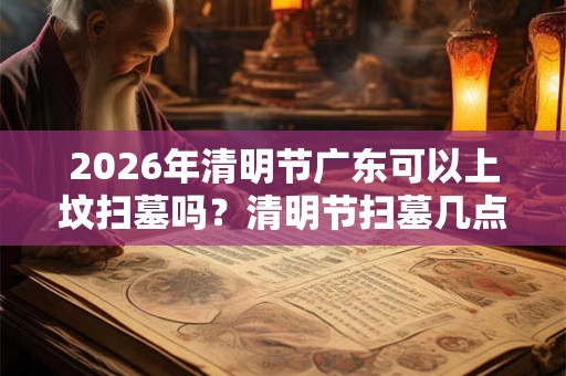 2026年清明节广东可以上坟扫墓吗？清明节扫墓几点最好？