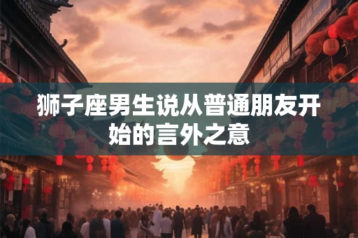 狮子座男生说从普通朋友开始的言外之意 狮子座男生说从普通朋友开始的言外之意