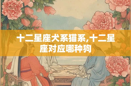 十二星座犬系猫系,十二星座对应哪种狗 十二星座犬系猫系,十二星座对应哪种狗