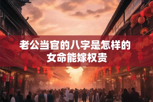 老公当官的八字是怎样的 女命能嫁权贵