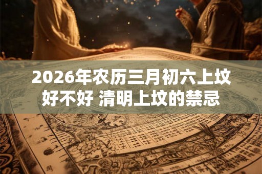2026年农历三月初六上坟好不好 清明上坟的禁忌 2026年农历三月初六上坟好不好 清明上坟的禁忌