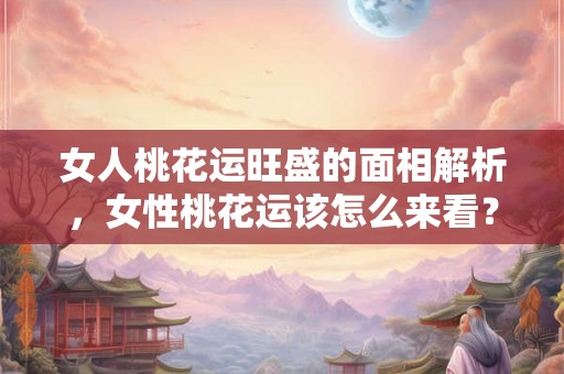 女人桃花运旺盛的面相解析，女性桃花运该怎么来看？