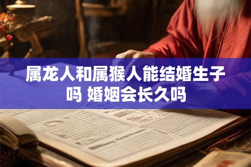 属龙人和属猴人能结婚生子吗 婚姻会长久吗