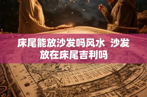 床尾能放沙发吗风水  沙发放在床尾吉利吗