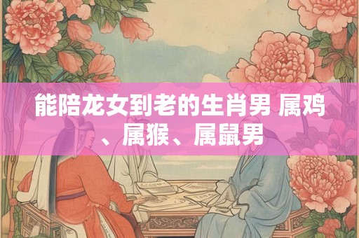 能陪龙女到老的生肖男 属鸡、属猴、属鼠男