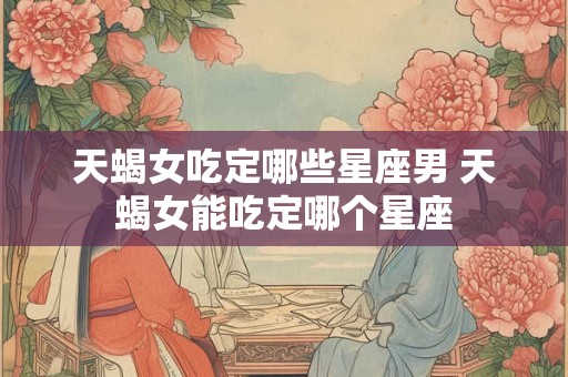 天蝎女吃定哪些星座男 天蝎女能吃定哪个星座