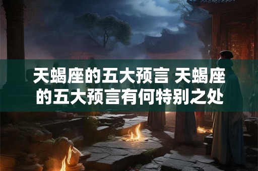 天蝎座的五大预言 天蝎座的五大预言有何特别之处