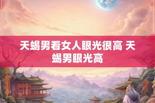 天蝎男看女人眼光很高 天蝎男眼光高 天蝎男看女人眼光很高 天蝎男眼光高