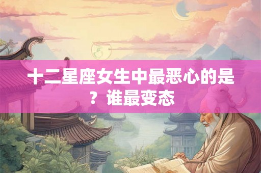 十二星座女生中最恶心的是？谁最变态