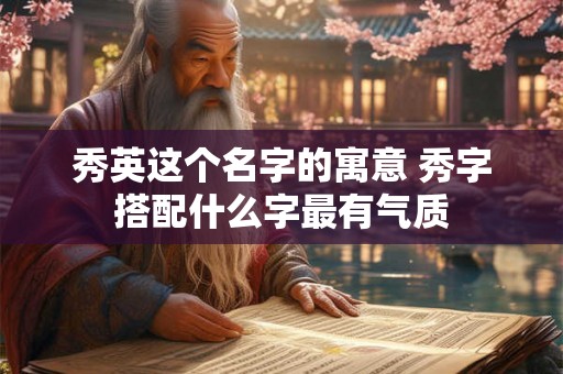 秀英这个名字的寓意 秀字搭配什么字最有气质 秀英这个名字的寓意 秀字搭配什么字最有气质