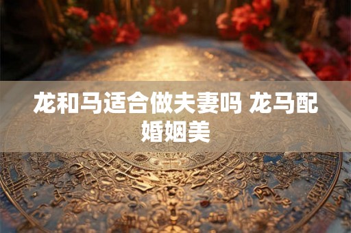 龙和马适合做夫妻吗 龙马配婚姻美