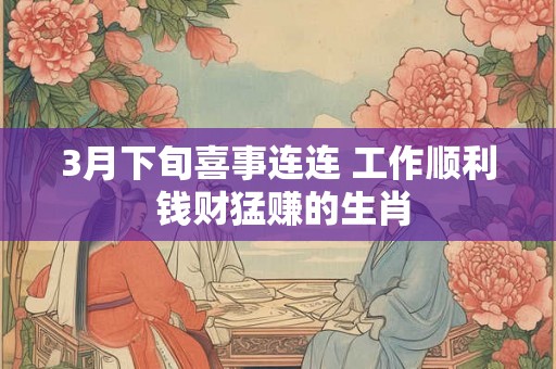 3月下旬喜事连连 工作顺利 钱财猛赚的生肖