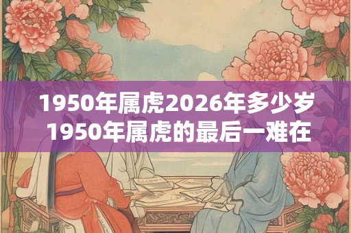 1950年属虎2026年多少岁 1950年属虎的最后一难在哪年