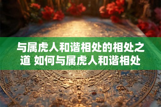 与属虎人和谐相处的相处之道 如何与属虎人和谐相处 与属虎人和谐相处的相处之道 如何与属虎人和谐相处