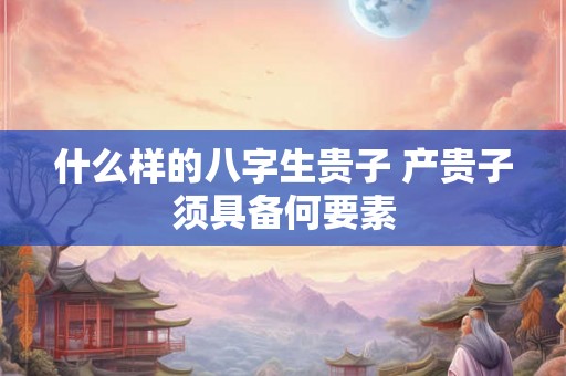 什么样的八字生贵子 产贵子须具备何要素