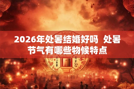 2026年处暑结婚好吗  处暑节气有哪些物候特点
