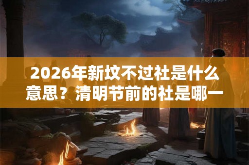 2026年新坟不过社是什么意思？清明节前的社是哪一天？