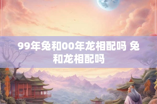 99年兔和00年龙相配吗 兔和龙相配吗