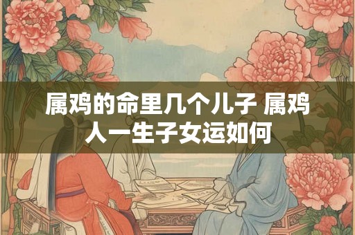 属鸡的命里几个儿子 属鸡人一生子女运如何 属鸡的命里几个儿子 属鸡人一生子女运如何