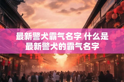 最新警犬霸气名字 什么是最新警犬的霸气名字 最新警犬霸气名字 什么是最新警犬的霸气名字