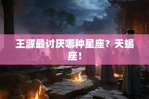 王源最讨厌哪种星座？天蝎座！