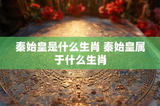 秦始皇是什么生肖 秦始皇属于什么生肖