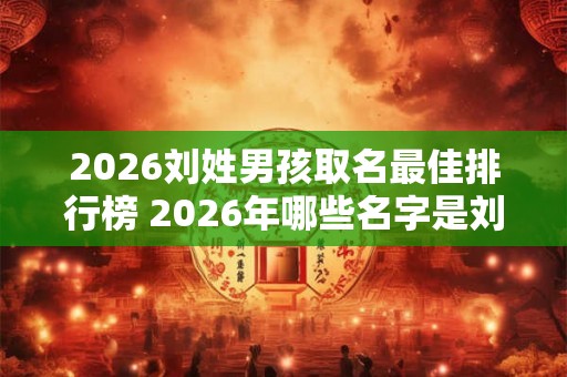 2026刘姓男孩取名最佳排行榜 2026年哪些名字是刘姓男孩最佳取名的排行榜