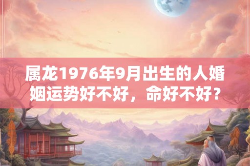 属龙1976年9月出生的人婚姻运势好不好，命好不好？