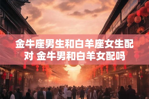 金牛座男生和白羊座女生配对 金牛男和白羊女配吗 金牛座男生和白羊座女生配对 金牛男和白羊女配吗
