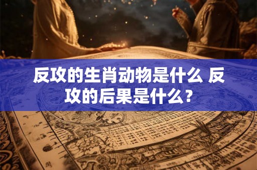 反攻的生肖动物是什么 反攻的后果是什么？