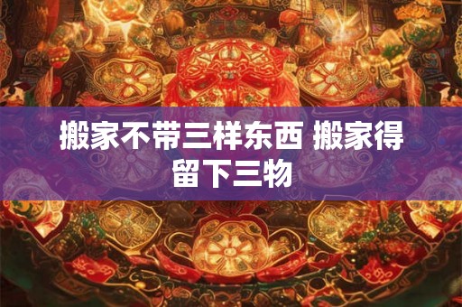 搬家不带三样东西 搬家得留下三物 搬家不带三样东西 搬家得留下三物