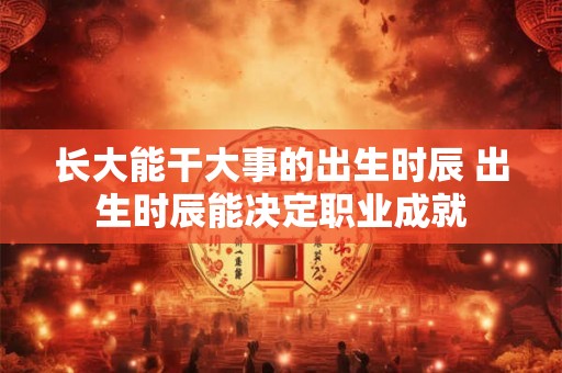 长大能干大事的出生时辰 出生时辰能决定职业成就 长大能干大事的出生时辰 出生时辰能决定职业成就