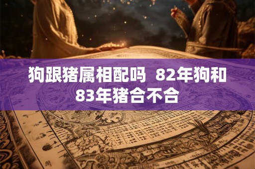 狗跟猪属相配吗  82年狗和83年猪合不合