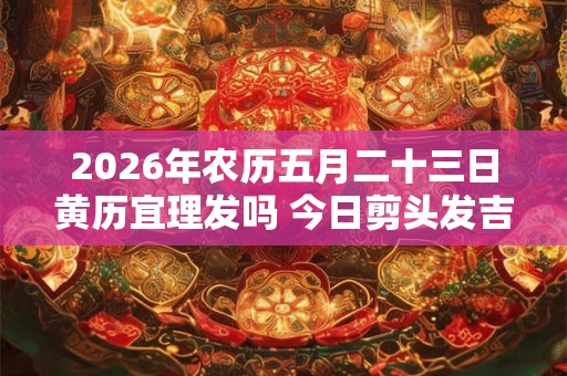 2026年农历五月二十三日黄历宜理发吗 今日剪头发吉利吗 2026年农历五月二十三日黄历宜理发吗 今日剪头发吉利吗