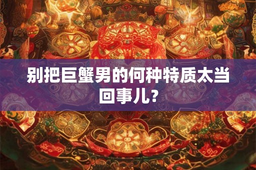 别把巨蟹男的何种特质太当回事儿? 别把巨蟹男的何种特质太当回事儿?