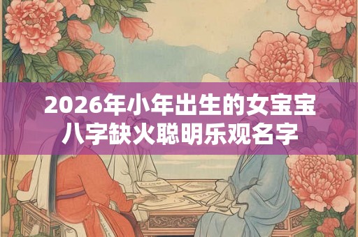 2026年小年出生的女宝宝八字缺火聪明乐观名字 2026年小年出生的女宝宝八字缺火聪明乐观名字