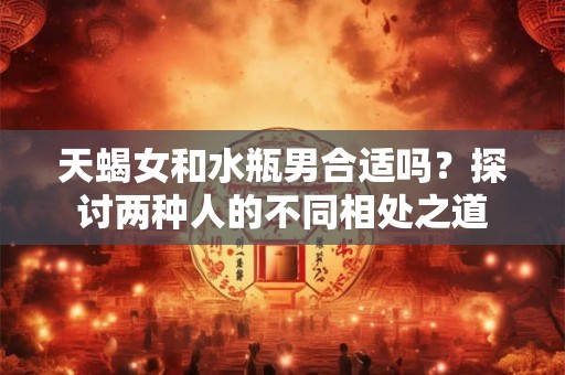 天蝎女和水瓶男合适吗？探讨两种人的不同相处之道