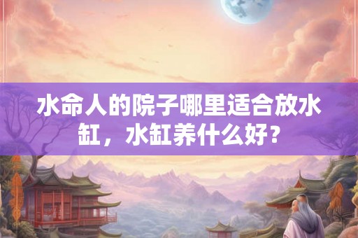 水命人的院子哪里适合放水缸，水缸养什么好？