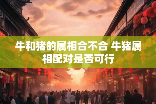 牛和猪的属相合不合 牛猪属相配对是否可行