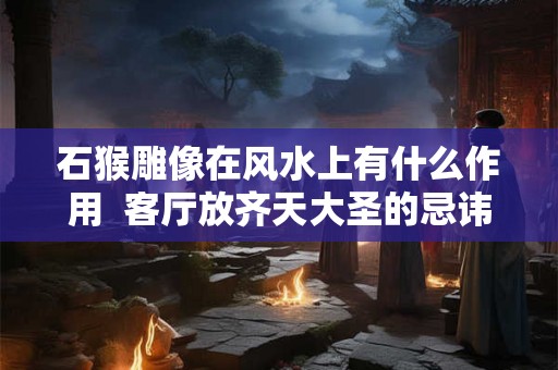 石猴雕像在风水上有什么作用  客厅放齐天大圣的忌讳