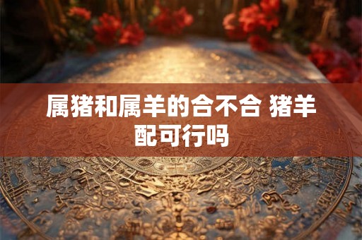 属猪和属羊的合不合 猪羊配可行吗 属猪和属羊的合不合 猪羊配可行吗