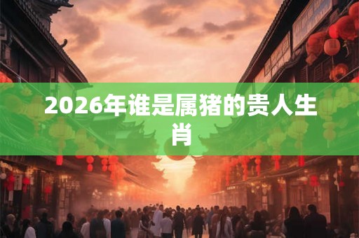 2026年谁是属猪的贵人生肖 2026年谁是属猪的贵人生肖