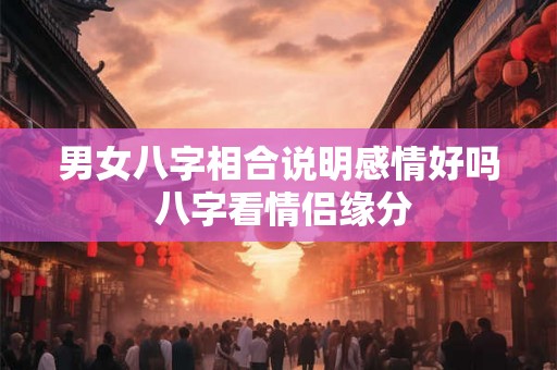 男女八字相合说明感情好吗 八字看情侣缘分 男女八字相合说明感情好吗 八字看情侣缘分