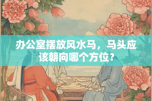 办公室摆放风水马，马头应该朝向哪个方位？