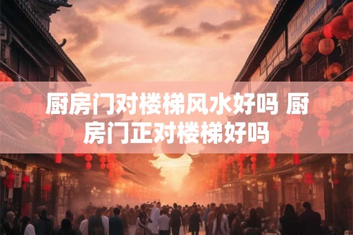 厨房门对楼梯风水好吗 厨房门正对楼梯好吗