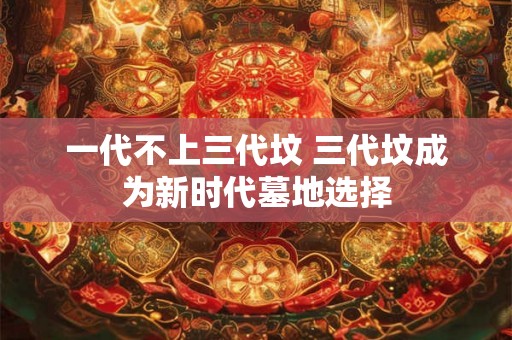 一代不上三代坟 三代坟成为新时代墓地选择 一代不上三代坟 三代坟成为新时代墓地选择