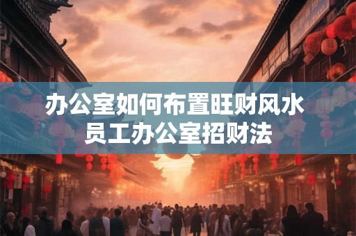 办公室如何布置旺财风水 员工办公室招财法 办公室如何布置旺财风水 员工办公室招财法